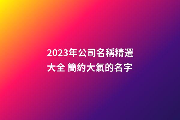 2023年公司名稱精選大全 簡約大氣的名字-第1張-公司起名-玄機(jī)派